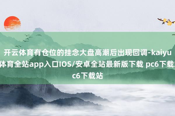 开云体育有仓位的挂念大盘高潮后出现回调-kaiyun体育全站app入口IOS/安卓全站最新版下载 pc6下载站