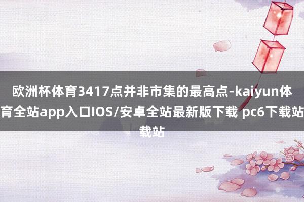 欧洲杯体育3417点并非市集的最高点-kaiyun体育全站app入口IOS/安卓全站最新版下载 pc6下载站
