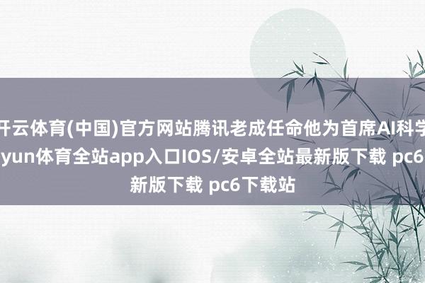 开云体育(中国)官方网站腾讯老成任命他为首席AI科学家-kaiyun体育全站app入口IOS/安卓全站最新版下载 pc6下载站