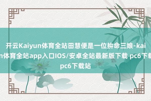 开云Kaiyun体育全站田慧便是一位拚命三娘-kaiyun体育全站app入口IOS/安卓全站最新版下载 pc6下载站