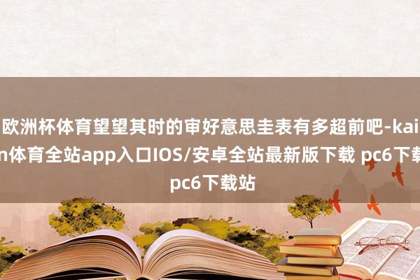 欧洲杯体育望望其时的审好意思圭表有多超前吧-kaiyun体育全站app入口IOS/安卓全站最新版下载 pc6下载站