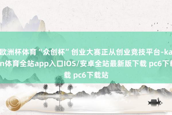 欧洲杯体育“众创杯”创业大赛正从创业竞技平台-kaiyun体育全站app入口IOS/安卓全站最新版下载 pc6下载站