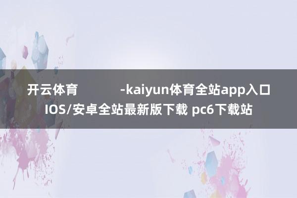 开云体育            -kaiyun体育全站app入口IOS/安卓全站最新版下载 pc6下载站