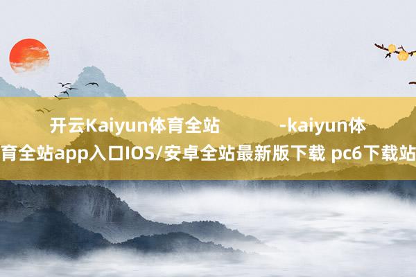开云Kaiyun体育全站            -kaiyun体育全站app入口IOS/安卓全站最新版下载 pc6下载站