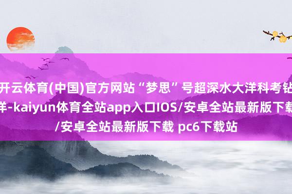 开云体育(中国)官方网站“梦思”号超深水大洋科考钻探船探秘大洋-kaiyun体育全站app入口IOS/安卓全站最新版下载 pc6下载站