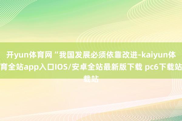 开yun体育网“我国发展必须依靠改进-kaiyun体育全站app入口IOS/安卓全站最新版下载 pc6下载站