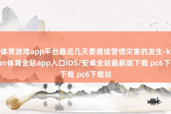 体育游戏app平台最近几天要握续警惕灾害的发生-kaiyun体育全站app入口IOS/安卓全站最新版下载 pc6下载站