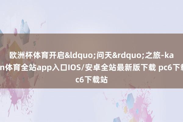 欧洲杯体育开启&ldquo;问天&rdquo;之旅-kaiyun体育全站app入口IOS/安卓全站最新版下载 pc6下载站