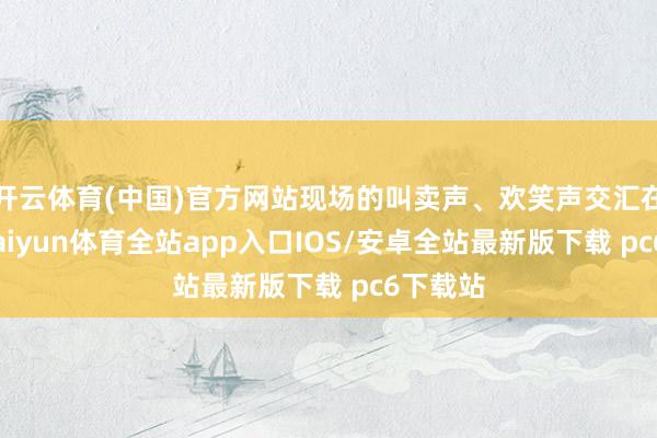 开云体育(中国)官方网站现场的叫卖声、欢笑声交汇在一齐-kaiyun体育全站app入口IOS/安卓全站最新版下载 pc6下载站
