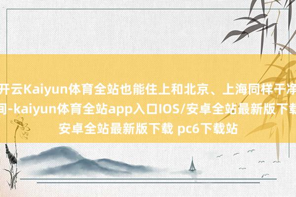 开云Kaiyun体育全站也能住上和北京、上海同样干净、坦然的房间-kaiyun体育全站app入口IOS/安卓全站最新版下载 pc6下载站