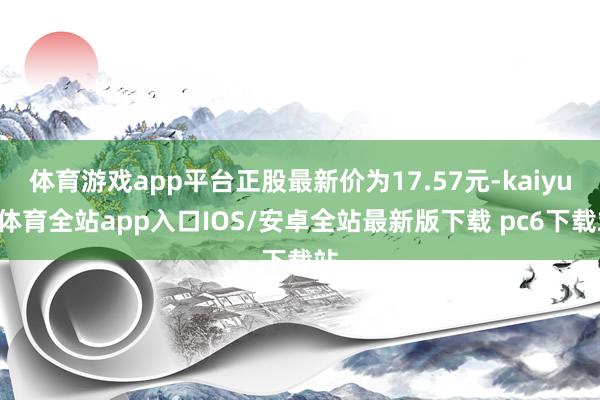 体育游戏app平台正股最新价为17.57元-kaiyun体育全站app入口IOS/安卓全站最新版下载 pc6下载站