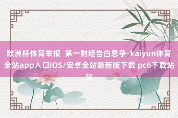 欧洲杯体育举报  第一财经告白息争-kaiyun体育全站app入口IOS/安卓全站最新版下载 pc6下载站