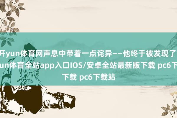 开yun体育网声息中带着一点诧异——他终于被发现了-kaiyun体育全站app入口IOS/安卓全站最新版下载 pc6下载站