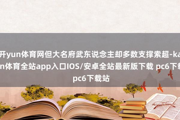 开yun体育网但大名府武东说念主却多数支撑索超-kaiyun体育全站app入口IOS/安卓全站最新版下载 pc6下载站