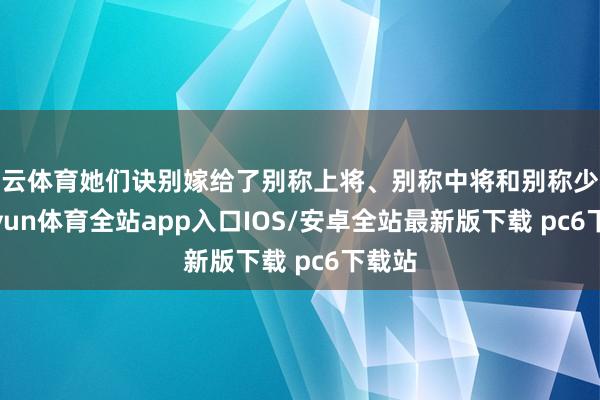 开云体育她们诀别嫁给了别称上将、别称中将和别称少将-kaiyun体育全站app入口IOS/安卓全站最新版下载 pc6下载站