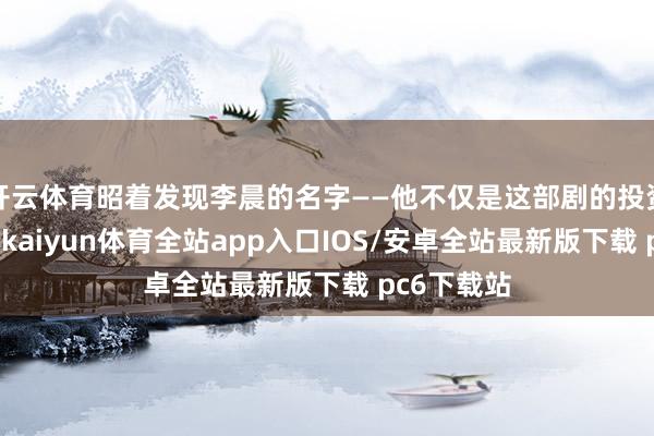 开云体育昭着发现李晨的名字——他不仅是这部剧的投资东说念主-kaiyun体育全站app入口IOS/安卓全站最新版下载 pc6下载站