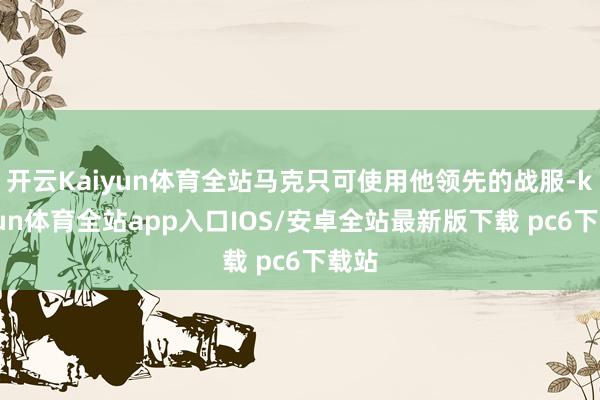 开云Kaiyun体育全站马克只可使用他领先的战服-kaiyun体育全站app入口IOS/安卓全站最新版下载 pc6下载站
