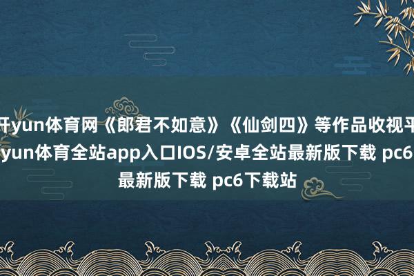 开yun体育网《郎君不如意》《仙剑四》等作品收视平平-kaiyun体育全站app入口IOS/安卓全站最新版下载 pc6下载站