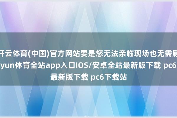 开云体育(中国)官方网站要是您无法亲临现场也无需顾忌-kaiyun体育全站app入口IOS/安卓全站最新版下载 pc6下载站