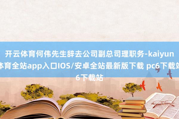 开云体育何伟先生辞去公司副总司理职务-kaiyun体育全站app入口IOS/安卓全站最新版下载 pc6下载站