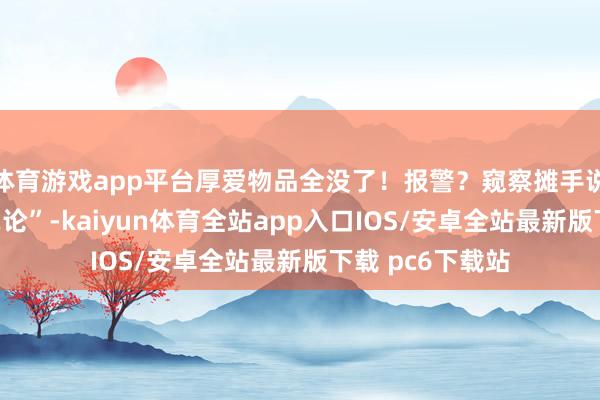 体育游戏app平台厚爱物品全没了！报警？窥察摊手说“这事儿我们岂论”-kaiyun体育全站app入口IOS/安卓全站最新版下载 pc6下载站