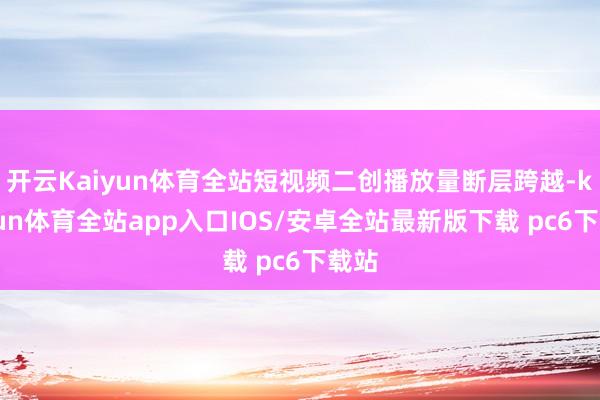 开云Kaiyun体育全站短视频二创播放量断层跨越-kaiyun体育全站app入口IOS/安卓全站最新版下载 pc6下载站