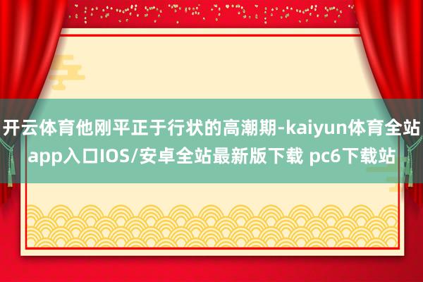 开云体育他刚平正于行状的高潮期-kaiyun体育全站app入口IOS/安卓全站最新版下载 pc6下载站
