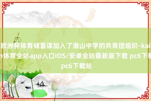 欧洲杯体育储蓄谋加入了潜山中学的共青团组织-kaiyun体育全站app入口IOS/安卓全站最新版下载 pc6下载站