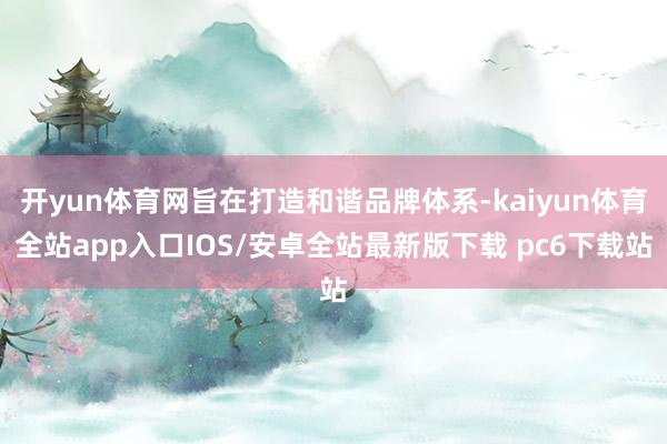 开yun体育网旨在打造和谐品牌体系-kaiyun体育全站app入口IOS/安卓全站最新版下载 pc6下载站