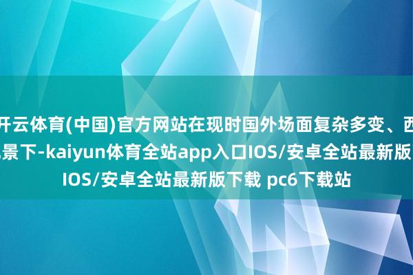开云体育(中国)官方网站在现时国外场面复杂多变、西方抓续施压的配景下-kaiyun体育全站app入口IOS/安卓全站最新版下载 pc6下载站