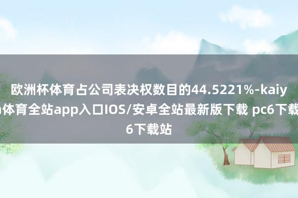 欧洲杯体育占公司表决权数目的44.5221%-kaiyun体育全站app入口IOS/安卓全站最新版下载 pc6下载站