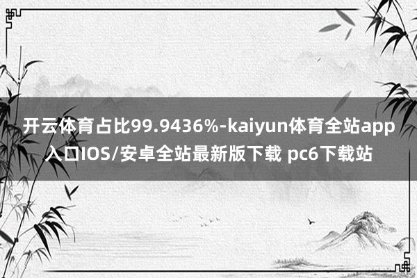 开云体育占比99.9436%-kaiyun体育全站app入口IOS/安卓全站最新版下载 pc6下载站