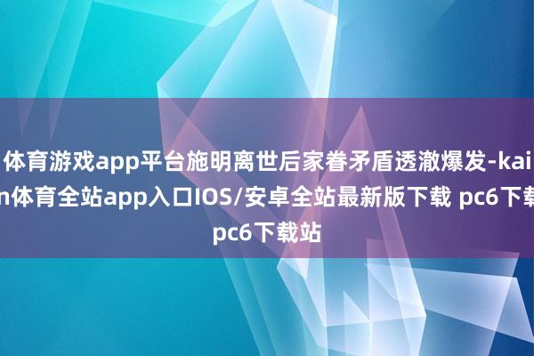 体育游戏app平台施明离世后家眷矛盾透澈爆发-kaiyun体育全站app入口IOS/安卓全站最新版下载 pc6下载站