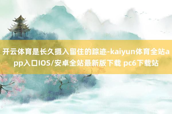 开云体育是长久摄入留住的踪迹-kaiyun体育全站app入口IOS/安卓全站最新版下载 pc6下载站