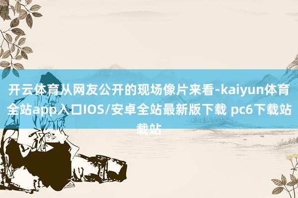 开云体育从网友公开的现场像片来看-kaiyun体育全站app入口IOS/安卓全站最新版下载 pc6下载站