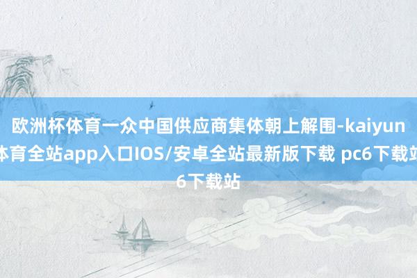 欧洲杯体育一众中国供应商集体朝上解围-kaiyun体育全站app入口IOS/安卓全站最新版下载 pc6下载站