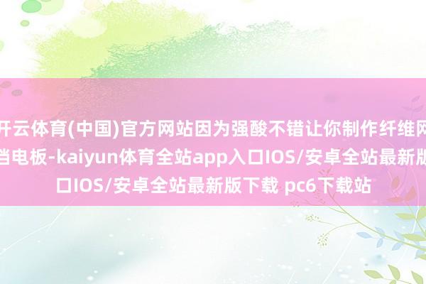 开云体育(中国)官方网站因为强酸不错让你制作纤维网、能源电板和高档电板-kaiyun体育全站app入口IOS/安卓全站最新版下载 pc6下载站