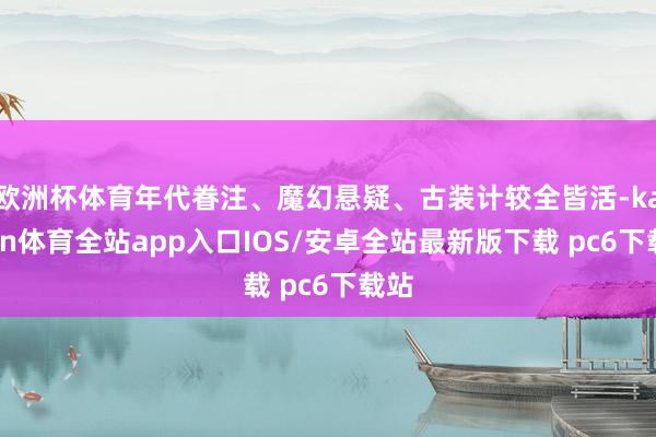 欧洲杯体育年代眷注、魔幻悬疑、古装计较全皆活-kaiyun体育全站app入口IOS/安卓全站最新版下载 pc6下载站