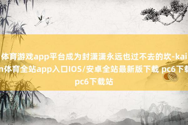 体育游戏app平台成为封潇潇永远也过不去的坎-kaiyun体育全站app入口IOS/安卓全站最新版下载 pc6下载站