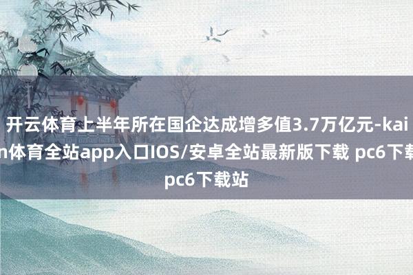 开云体育上半年所在国企达成增多值3.7万亿元-kaiyun体育全站app入口IOS/安卓全站最新版下载 pc6下载站