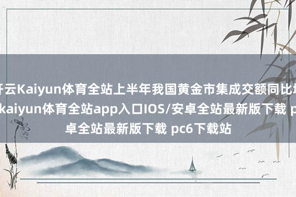 开云Kaiyun体育全站上半年我国黄金市集成交额同比增56.46%-kaiyun体育全站app入口IOS/安卓全站最新版下载 pc6下载站