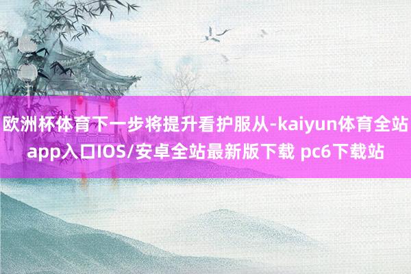 欧洲杯体育下一步将提升看护服从-kaiyun体育全站app入口IOS/安卓全站最新版下载 pc6下载站