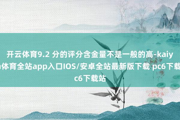 开云体育9.2 分的评分含金量不是一般的高-kaiyun体育全站app入口IOS/安卓全站最新版下载 pc6下载站