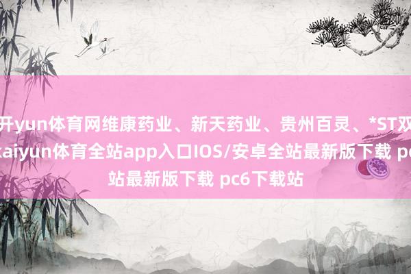 开yun体育网维康药业、新天药业、贵州百灵、*ST双成涨停-kaiyun体育全站app入口IOS/安卓全站最新版下载 pc6下载站
