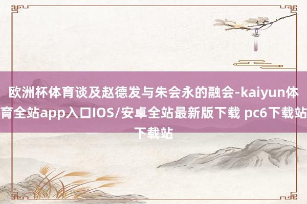 欧洲杯体育谈及赵德发与朱会永的融会-kaiyun体育全站app入口IOS/安卓全站最新版下载 pc6下载站