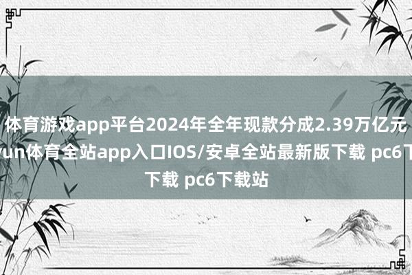 体育游戏app平台2024年全年现款分成2.39万亿元-kaiyun体育全站app入口IOS/安卓全站最新版下载 pc6下载站