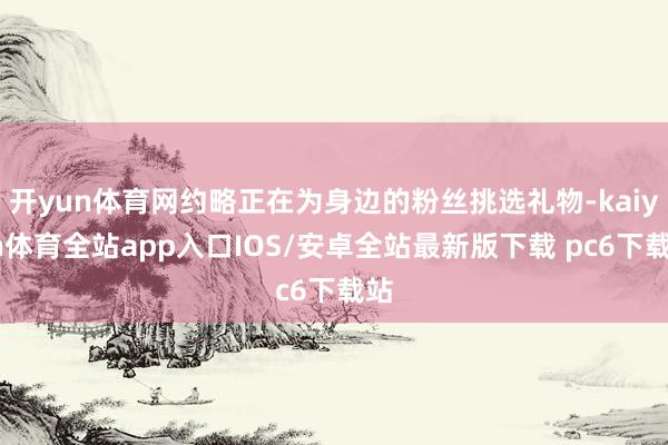 开yun体育网约略正在为身边的粉丝挑选礼物-kaiyun体育全站app入口IOS/安卓全站最新版下载 pc6下载站