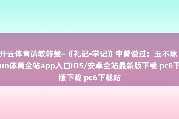开云体育请教转载~《礼记•学记》中曾说过:玉不琢-kaiyun体育全站app入口IOS/安卓全站最新版下载 pc6下载站