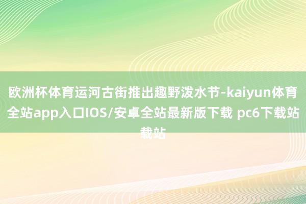 欧洲杯体育运河古街推出趣野泼水节-kaiyun体育全站app入口IOS/安卓全站最新版下载 pc6下载站