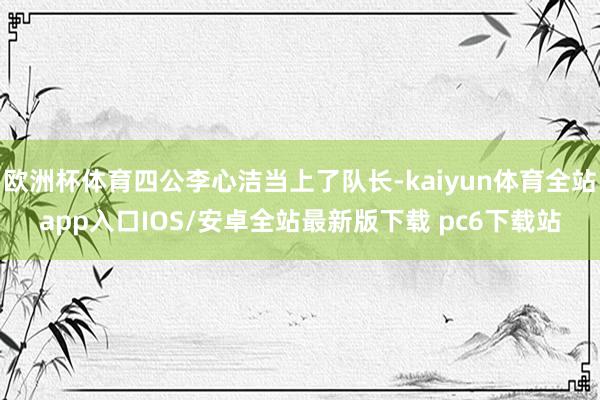 欧洲杯体育四公李心洁当上了队长-kaiyun体育全站app入口IOS/安卓全站最新版下载 pc6下载站